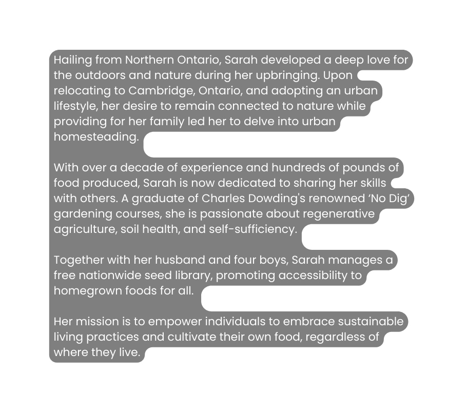 Hailing from Northern Ontario Sarah developed a deep love for the outdoors and nature during her upbringing Upon relocating to Cambridge Ontario and adopting an urban lifestyle her desire to remain connected to nature while providing for her family led her to delve into urban homesteading With over a decade of experience and hundreds of pounds of food produced Sarah is now dedicated to sharing her skills with others A graduate of Charles Dowding s renowned No Dig gardening courses she is passionate about regenerative agriculture soil health and self sufficiency Together with her husband and four boys Sarah manages a free nationwide seed library promoting accessibility to homegrown foods for all Her mission is to empower individuals to embrace sustainable living practices and cultivate their own food regardless of where they live